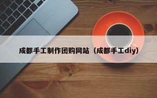 铜仁成都手工制作团购网站（成都手工diy）