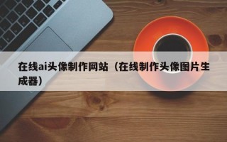 铜仁在线ai头像制作网站（在线制作头像图片生成器）