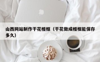 铜仁山西网站制作干花相框（干花做成相框能保存多久）