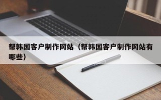铜仁帮韩国客户制作网站（帮韩国客户制作网站有哪些）